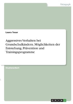 Aggressives Verhalten bei Grundschulkindern. Möglichkeiten der Entstehung, Prävention und Trainingsprogramme - Laura Tesar