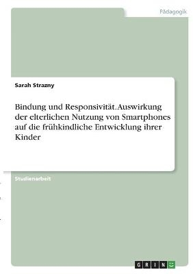 Bindung und Responsivität. Auswirkung der elterlichen Nutzung von Smartphones auf die frühkindliche Entwicklung ihrer Kinder - Sarah Strazny