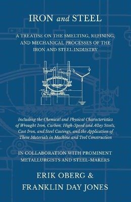 Iron and Steel - A Treatise on the Smelting, Refining, and Mechanical Processes of the Iron and Steel Industry, Including the Chemical and Physical Characteristics of Wrought Iron, Carbon, High-Speed and Alloy Steels, Cast Iron, and Steel Castings, and the - Erik Oberg, Franklin Day Jones