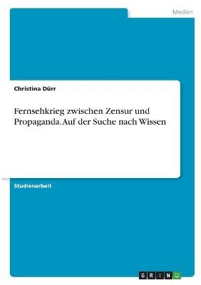 Fernsehkrieg zwischen Zensur und Propaganda. Auf der Suche nach Wissen - Christina DÃ¼rr