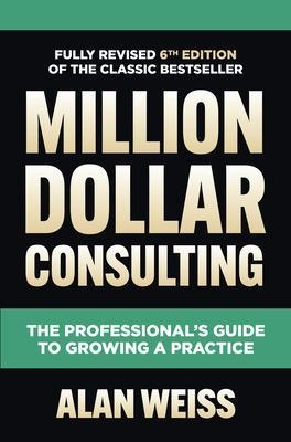 Million Dollar Consulting, Sixth Edition: The Professional's Guide to Growing a Practice - Alan Weiss