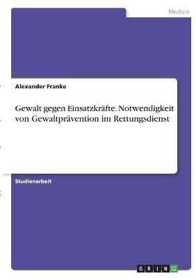 Gewalt gegen EinsatzkrÃ¤fte. Notwendigkeit von GewaltprÃ¤vention im Rettungsdienst - Alexander Franke