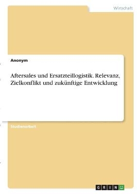 Aftersales und Ersatzteillogistik. Relevanz, Zielkonflikt und zukÃ¼nftige Entwicklung -  Anonymous