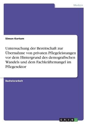 Untersuchung der Bereitschaft zur Ãbernahme von privaten Pflegeleistungen vor dem Hintergrund des demografischen Wandels und dem FachkrÃ¤ftemangel im Pflegesektor - Simon Kortum