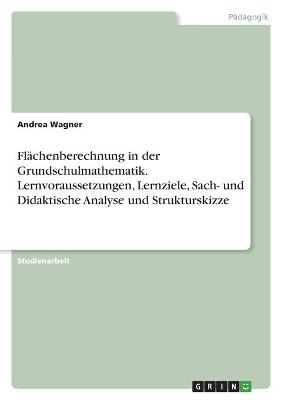 Flächenberechnung in der Grundschulmathematik. Lernvoraussetzungen, Lernziele, Sach- und Didaktische Analyse und Strukturskizze - Andrea Wagner