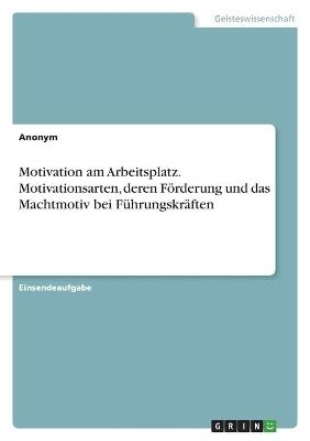 Motivation am Arbeitsplatz. Motivationsarten, deren FÃ¶rderung und das Machtmotiv bei FÃ¼hrungskrÃ¤ften -  Anonym