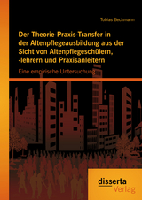 Der Theorie-Praxis-Transfer in der Altenpflegeausbildung aus der Sicht von Altenpflegeschülern, -lehrern und Praxisanleitern: Eine empirische Untersuchung - Tobias Beckmann