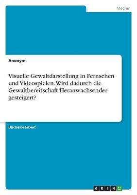 Visuelle Gewaltdarstellung in Fernsehen und Videospielen. Wird dadurch die Gewaltbereitschaft Heranwachsender gesteigert? -  Anonym