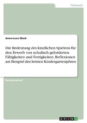 Die Bedeutung des kindlichen Spielens für den Erwerb von schulisch geforderten Fähigkeiten und Fertigkeiten. Reflexionen am Beispiel des letzten Kindergartenjahres - Anna-Lena Mack