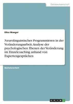 Neurolinguistisches Programmieren in der VerÃ¤nderungsarbeit. Analyse der psychologischen Ebenen der VerÃ¤nderung im Einzelcoaching anhand von ExpertengesprÃ¤chen - Elisa Wanger