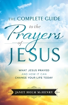 Complete Guide to the Prayers of Jesus, The What J esus Prayed and How It Can Change Your Life Today - J Mchenry