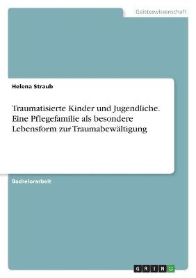 Traumatisierte Kinder und Jugendliche. Eine Pflegefamilie als besondere Lebensform zur TraumabewÃ¤ltigung - Helena Straub