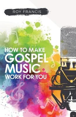 How to make gospel music work for you: A guide for Gospel Music Makers and Marketers - Roy Francis