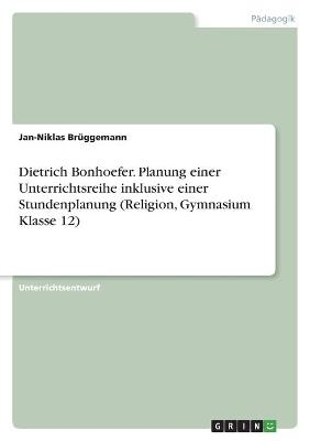 Dietrich Bonhoefer. Planung einer Unterrichtsreihe inklusive einer Stundenplanung (Religion, Gymnasium Klasse 12) - Jan-Niklas Brüggemann