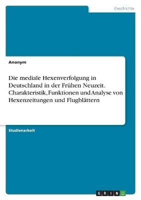 Die mediale Hexenverfolgung in Deutschland in der FrÃ¼hen Neuzeit. Charakteristik, Funktionen und Analyse von Hexenzeitungen und FlugblÃ¤ttern -  Anonymous