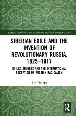 Siberian Exile and the Invention of Revolutionary Russia, 1825–1917 - Ben Phillips