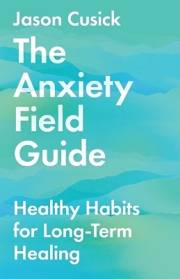 The Anxiety Field Guide – Healthy Habits for Long–Term Healing - Jason Cusick