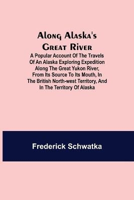 Along Alaska's Great River; A Popular Account of the Travels of an Alaska Exploring Expedition along the Great Yukon River, from Its Source to Its Mouth, in the British North-West Territory, and in the Territory of Alaska - Frederick Schwatka