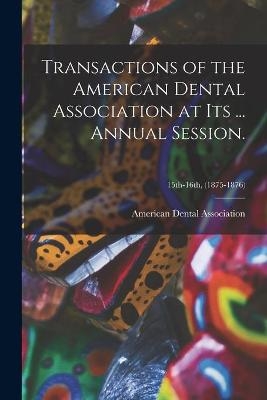 Transactions of the American Dental Association at Its ... Annual Session.; 15th-16th, (1875-1876) - 