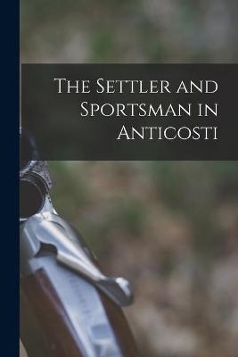 The Settler and Sportsman in Anticosti [microform] -  Anonymous