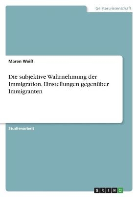 Die subjektive Wahrnehmung der Immigration. Einstellungen gegenÃ¼ber Immigranten - Maren WeiÃ