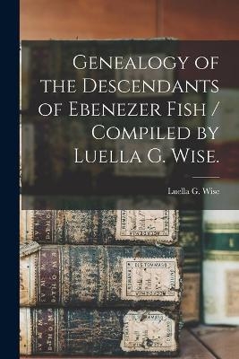 Genealogy of the Descendants of Ebenezer Fish / Compiled by Luella G. Wise. - Luella G Wise