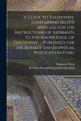 A Guide to Theosophy [microform], Containing Select Articles for the Instructions of Aspirants to the Knowledge, of Theosophy. ... Published for the Bombay Theosophical Publication Fund - Tukaram Tatya