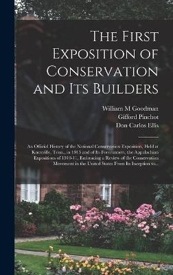 The First Exposition of Conservation and Its Builders; an Official History of the National Conservation Exposition, Held at Knoxville, Tenn., in 1913 and of Its Forerunners, the Appalachian Expositions of 1910-11, Embracing a Review of the Conservation... - William M Goodman, Gifford 1865-1946 Pinchot, Don Carlos Ellis