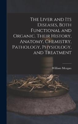 The Liver and Its Diseases, Both Functional and Organic. Their History, Anatomy, Chemistry, Pathology, Physiology, and Treatment - William Morgan