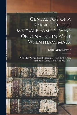 Genealogy of a Branch of the Metcalf Family, Who Originated in West Wrentham, Mass.; With Their Connections by Marriage, Prep. for the 90th Birthday of Caleb Metcalf, 23 July, 1867 - Eliab Wight Metcalf