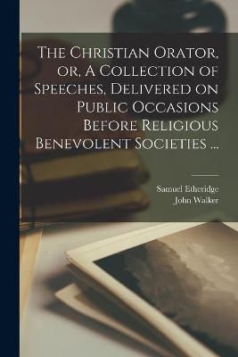 The Christian Orator, or, A Collection of Speeches, Delivered on Public Occasions Before Religious Benevolent Societies ... - John 1732-1807 Walker