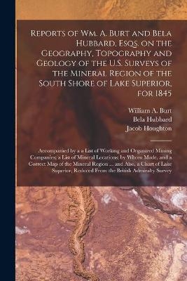 Reports of Wm. A. Burt and Bela Hubbard, Esqs. on the Geography, Topography and Geology of the U.S. Surveys of the Mineral Region of the South Shore of Lake Superior, for 1845 [microform] - Bela 1814-1896 Hubbard, Jacob Houghton