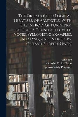 The Organon, or Logical Treatises, of Aristotle. With the Introd. of Porphyry. Literally Translated, With Notes, Syllogistic Examples, Analysis, and Introd. by Octavius Freire Owen; 1 - 