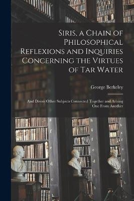 Siris, a Chain of Philosophical Reflexions and Inquiries Concerning the Virtues of Tar Water - George 1685-1753 Berkeley