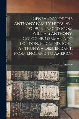 Genealogy of the Anthony Family From 1495 to 1904, Traced From William Anthony, Cologne, Germany, to London, England, John Anthony, a Descendant, From England to America - 