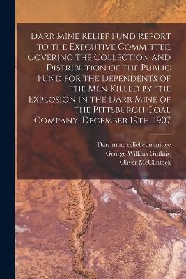 Darr Mine Relief Fund Report to the Executive Committee, Covering the Collection and Distribution of the Public Fund for the Dependents of the Men Killed by the Explosion in the Darr Mine of the Pittsburgh Coal Company, December 19th, 1907 - George Wilkins 1848- Guthrie, Oliver McClintock