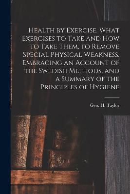 Health by Exercise. What Exercises to Take and How to Take Them, to Remove Special Physical Weakness. Embracing an Account of the Swedish Methods, and a Summary of the Principles of Hygiene - 