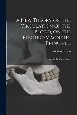 A New Theory on the Circulation of the Blood, on the Electro-magnetic Principle; - Albert W Tipton