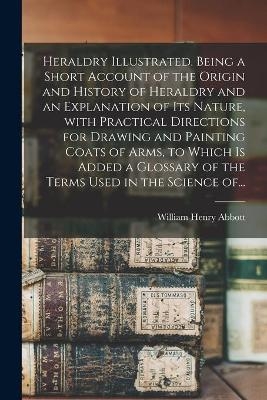 Heraldry Illustrated. Being a Short Account of the Origin and History of Heraldry and an Explanation of Its Nature, With Practical Directions for Drawing and Painting Coats of Arms, to Which is Added a Glossary of the Terms Used in the Science Of... - William Henry Abbott