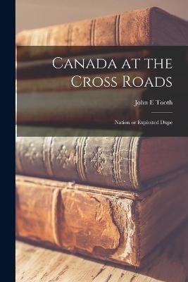 Canada at the Cross Roads; Nation or Exploited Dupe - John E Tooth