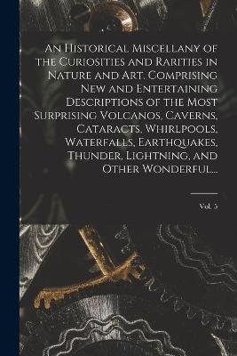 An Historical Miscellany of the Curiosities and Rarities in Nature and Art. Comprising New and Entertaining Descriptions of the Most Surprising Volcanos, Caverns, Cataracts, Whirlpools, Waterfalls, Earthquakes, Thunder, Lightning, and Other Wonderful...; Vol. -  Anonymous