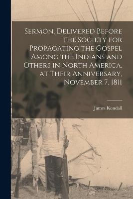 Sermon, Delivered Before the Society for Propagating the Gospel Among the Indians and Others in North America, at Their Anniversary, November 7, 1811 [microform] - James 1769-1859 Kendall