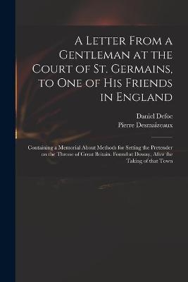 A Letter From a Gentleman at the Court of St. Germains, to One of His Friends in England; Containing a Memorial About Methods for Setting the Pretender on the Throne of Great Britain. Found at Doway, After the Taking of That Town - 