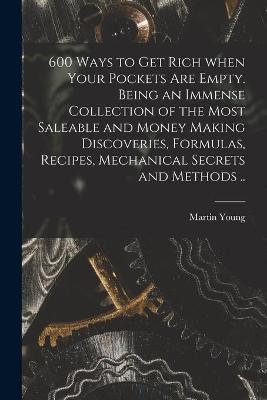 600 Ways to Get Rich When Your Pockets Are Empty. Being an Immense Collection of the Most Saleable and Money Making Discoveries, Formulas, Recipes, Mechanical Secrets and Methods .. - Martin Young