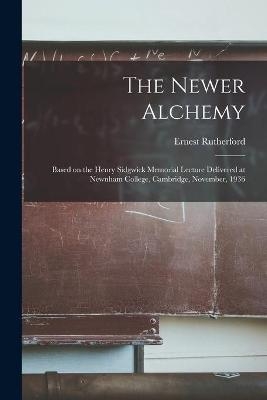 The Newer Alchemy; Based on the Henry Sidgwick Memorial Lecture Delivered at Newnham College, Cambridge, November, 1936 - Ernest 1871-1937 Rutherford