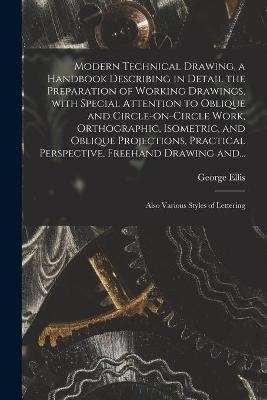 Modern Technical Drawing, a Handbook Describing in Detail the Preparation of Working Drawings, With Special Attention to Oblique and Circle-on-circle Work, Orthographic, Isometric, and Oblique Projections, Practical Perspective, Freehand Drawing And... - George 1854-1930 Ellis