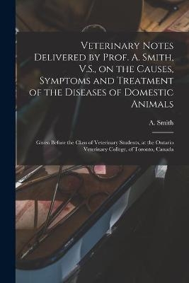 Veterinary Notes Delivered by Prof. A. Smith, V.S., on the Causes, Symptoms and Treatment of the Diseases of Domestic Animals [microform] - 