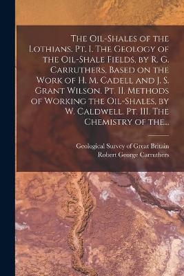 The Oil-shales of the Lothians. Pt. I. The Geology of the Oil-shale Fields, by R. G. Carruthers, Based on the Work of H. M. Cadell and J. S. Grant Wilson. Pt. II. Methods of Working the Oil-shales, by W. Caldwell. Pt. III. The Chemistry of The... - 