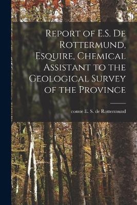 Report of E.S. De Rottermund, Esquire, Chemical Assistant to the Geological Survey of the Province [microform] - 