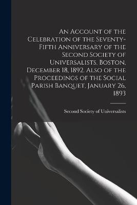 An Account of the Celebration of the Seventy-fifth Anniversary of the Second Society of Universalists, Boston, December 18, 1892. Also of the Proceedings of the Social Parish Banquet, January 26, 1893 - 